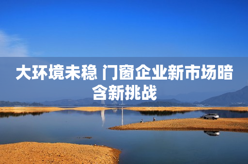 大环境未稳 门窗企业新市场暗含新挑战
