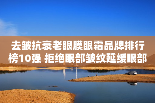 去皱抗衰老眼膜眼霜品牌排行榜10强 拒绝眼部皱纹延缓眼部衰老