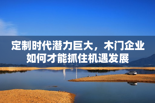 定制时代潜力巨大，木门企业如何才能抓住机遇发展
