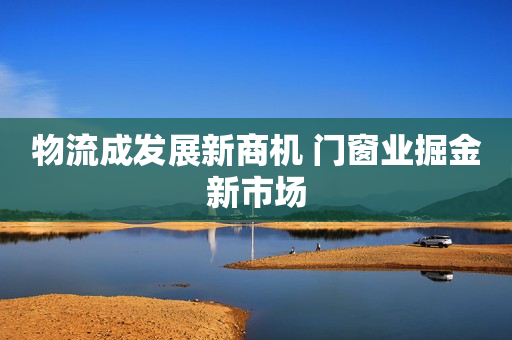 物流成发展新商机 门窗业掘金新市场