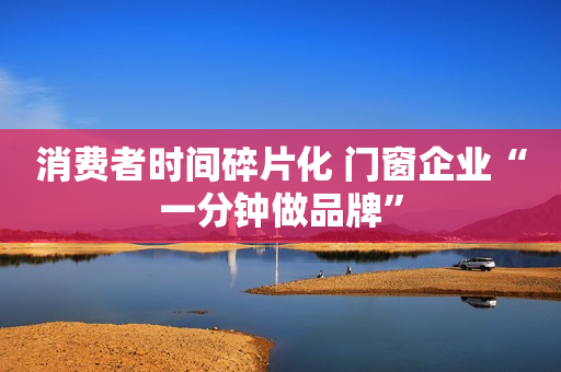 消费者时间碎片化 门窗企业“一分钟做品牌”