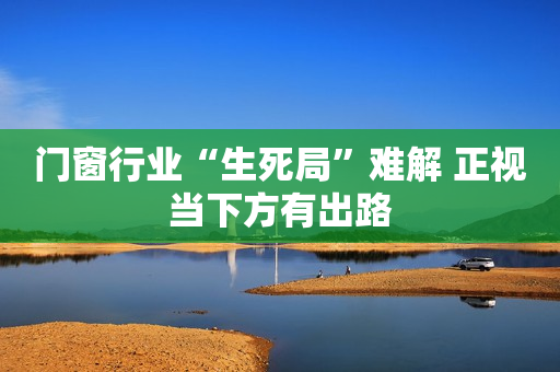 门窗行业“生死局”难解 正视当下方有出路