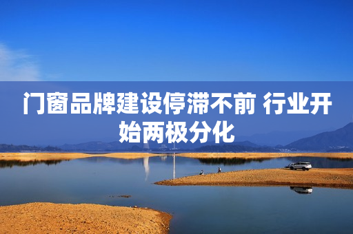 门窗品牌建设停滞不前 行业开始两极分化