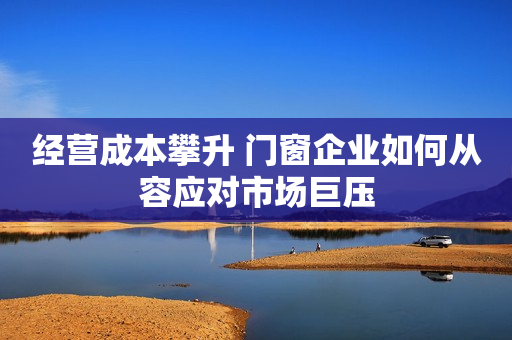 经营成本攀升 门窗企业如何从容应对市场巨压