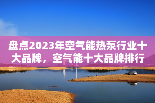 盘点2023年空气能热泵行业十大品牌，空气能十大品牌排行榜！