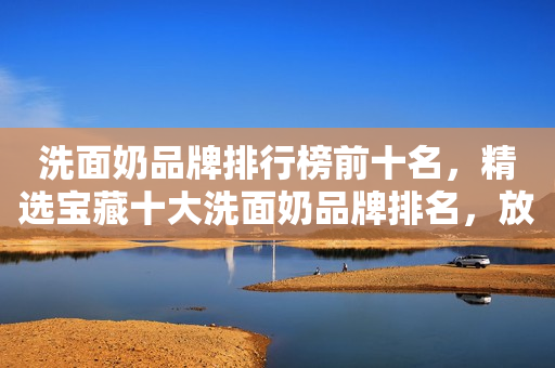 洗面奶品牌排行榜前十名，精选宝藏十大洗面奶品牌排名，放心参考