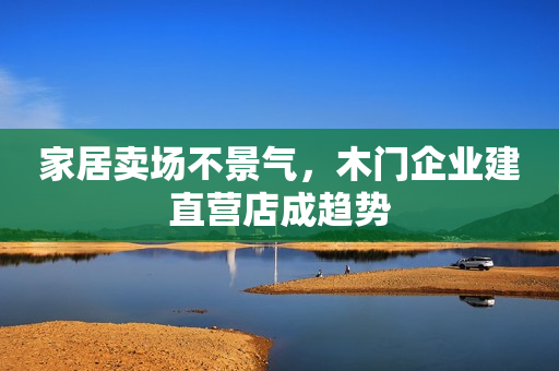 家居卖场不景气，木门企业建直营店成趋势