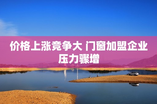 价格上涨竞争大 门窗加盟企业压力骤增