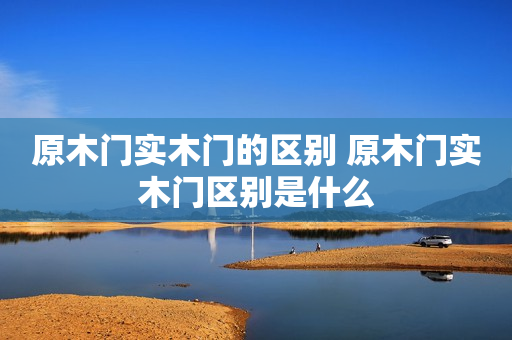原木门实木门的区别 原木门实木门区别是什么