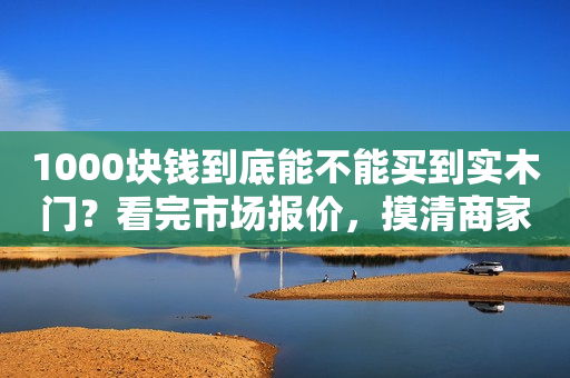 1000块钱到底能不能买到实木门？看完市场报价，摸清商家骗术