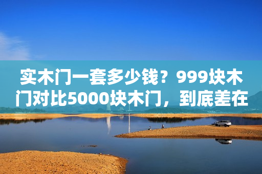 实木门一套多少钱？999块木门对比5000块木门，到底差在哪儿？