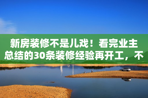 新房装修不是儿戏！看完业主总结的30条装修经验再开工，不踩坑！