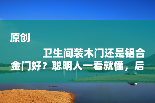 原创
            卫生间装木门还是铝合金门好？聪明人一看就懂，后悔我家装错了