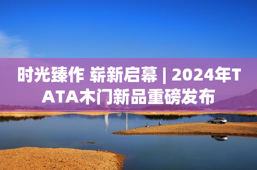 时光臻作 崭新启幕 | 2024年TATA木门新品重磅发布