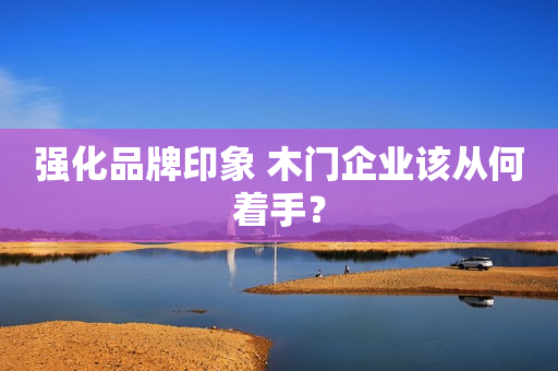 强化品牌印象 木门企业该从何着手？
