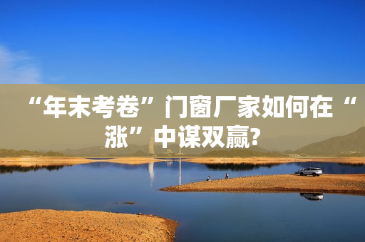 “年末考卷”门窗厂家如何在“涨”中谋双赢?