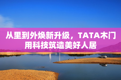从里到外焕新升级，TATA木门用科技筑造美好人居