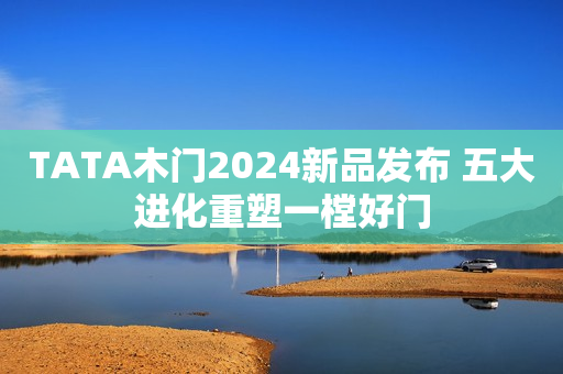 TATA木门2024新品发布 五大进化重塑一樘好门