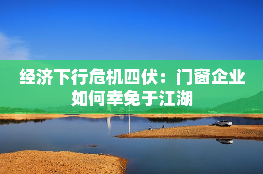 经济下行危机四伏：门窗企业如何幸免于江湖