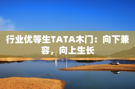 行业优等生TATA木门：向下兼容，向上生长
