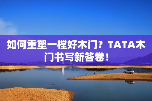 如何重塑一樘好木门？TATA木门书写新答卷！