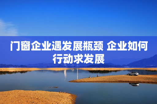 门窗企业遇发展瓶颈 企业如何行动求发展
