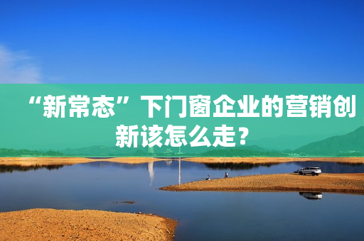 “新常态”下门窗企业的营销创新该怎么走？