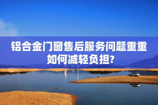 铝合金门窗售后服务问题重重 如何减轻负担?