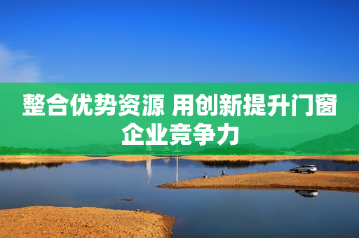 整合优势资源 用创新提升门窗企业竞争力