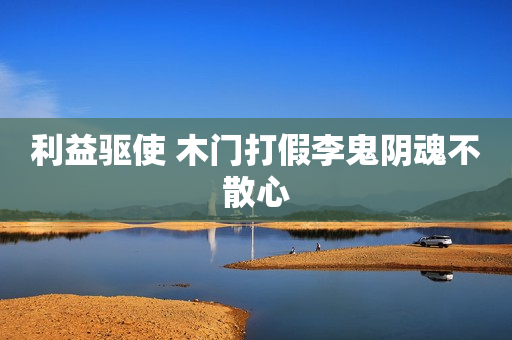 利益驱使 木门打假李鬼阴魂不散心