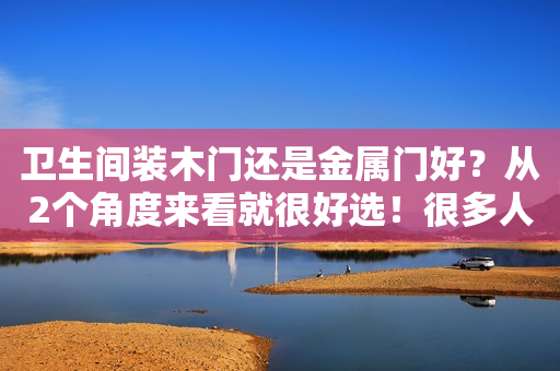 卫生间装木门还是金属门好？从2个角度来看就很好选！很多人装错