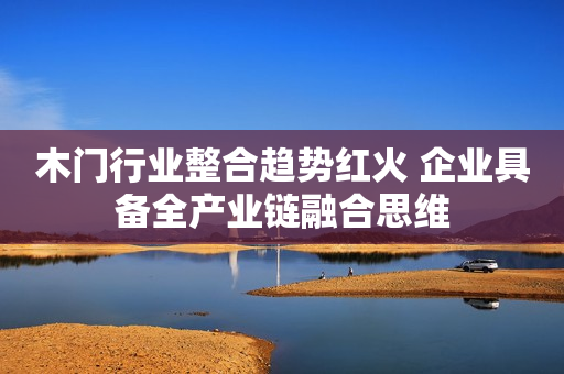 木门行业整合趋势红火 企业具备全产业链融合思维
