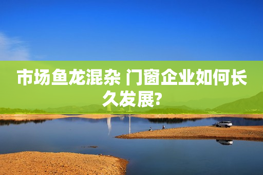 市场鱼龙混杂 门窗企业如何长久发展?