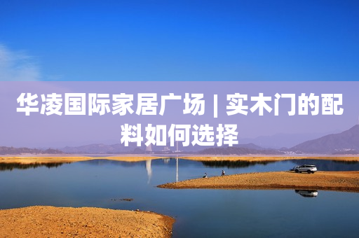 华凌国际家居广场 | 实木门的配料如何选择