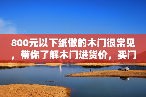 800元以下纸做的木门很常见，带你了解木门进货价，买门不踩坑