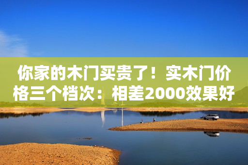 你家的木门买贵了！实木门价格三个档次：相差2000效果好很多！