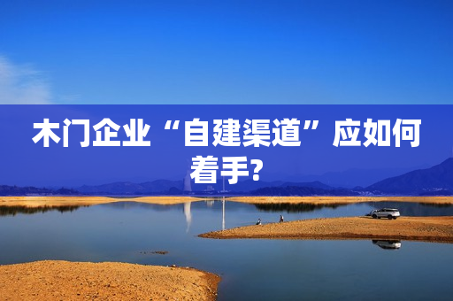 木门企业“自建渠道”应如何着手?