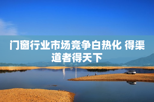 门窗行业市场竞争白热化 得渠道者得天下