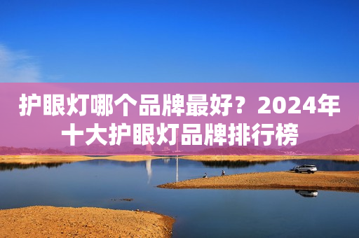 护眼灯哪个品牌最好？2024年十大护眼灯品牌排行榜