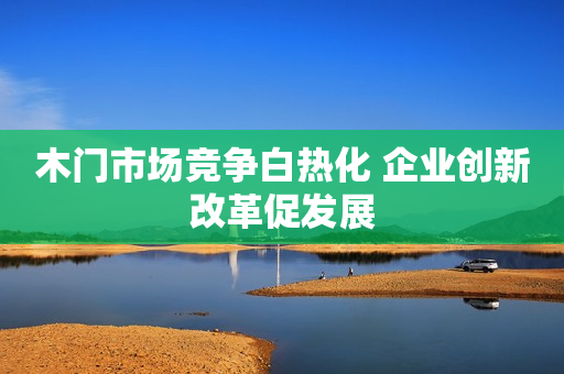 木门市场竞争白热化 企业创新改革促发展