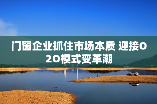 门窗企业抓住市场本质 迎接O2O模式变革潮
