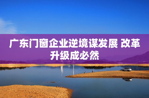 广东门窗企业逆境谋发展 改革升级成必然