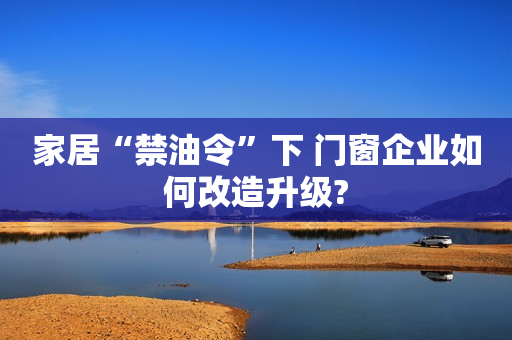 家居“禁油令”下 门窗企业如何改造升级?