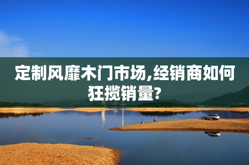 定制风靡木门市场,经销商如何狂揽销量?