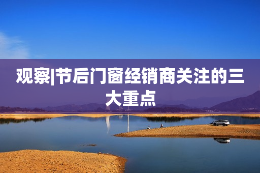 观察|节后门窗经销商关注的三大重点