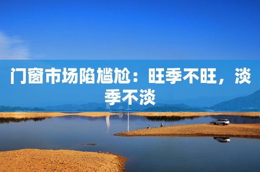 门窗市场陷尴尬：旺季不旺，淡季不淡