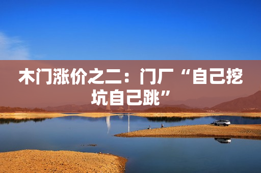木门涨价之二：门厂“自己挖坑自己跳”
