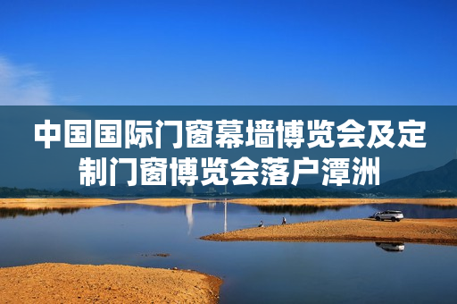 中国国际门窗幕墙博览会及定制门窗博览会落户潭洲