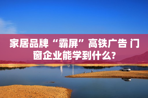 家居品牌“霸屏”高铁广告 门窗企业能学到什么?