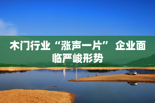 木门行业“涨声一片” 企业面临严峻形势